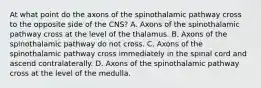 At what point do the axons of the spinothalamic pathway cross to the opposite side of the CNS? A. Axons of the spinothalamic pathway cross at the level of the thalamus. B. Axons of the spinothalamic pathway do not cross. C. Axons of the spinothalamic pathway cross immediately in the spinal cord and ascend contralaterally. D. Axons of the spinothalamic pathway cross at the level of the medulla.