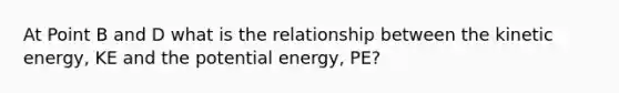 At Point B and D what is the relationship between the kinetic energy, KE and the potential energy, PE?