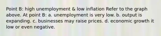 Point B: high unemployment & low inflation Refer to the graph above. At point B: a. unemployment is very low. b. output is expanding. c. businesses may raise prices. d. economic growth it low or even negative.