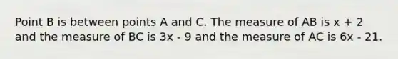 Point B is between points A and C. The measure of AB is x + 2 and the measure of BC is 3x - 9 and the measure of AC is 6x - 21.