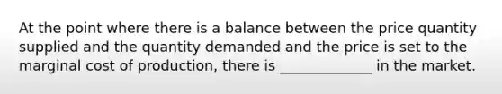 At the point where there is a balance between the price quantity supplied and the quantity demanded and the price is set to the marginal cost of production, there is _____________ in the market.