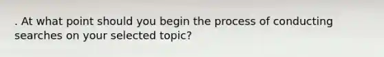 . At what point should you begin the process of conducting searches on your selected topic?