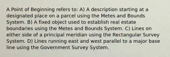 A Point of Beginning refers to: A) A description starting at a designated place on a parcel using the Metes and Bounds System. B) A fixed object used to establish real estate boundaries using the Metes and Bounds System. C) Lines on either side of a principal meridian using the Rectangular Survey System. D) Lines running east and west parallel to a major base line using the Government Survey System.