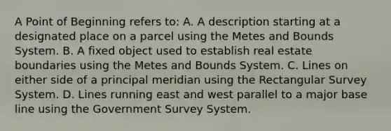 A Point of Beginning refers to: A. A description starting at a designated place on a parcel using the Metes and Bounds System. B. A fixed object used to establish real estate boundaries using the Metes and Bounds System. C. Lines on either side of a principal meridian using the Rectangular Survey System. D. Lines running east and west parallel to a major base line using the Government Survey System.