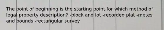 The point of beginning is the starting point for which method of legal property description? -block and lot -recorded plat -metes and bounds -rectangular survey