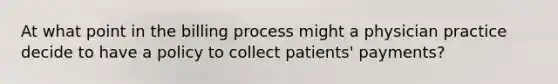 At what point in the billing process might a physician practice decide to have a policy to collect patients' payments?