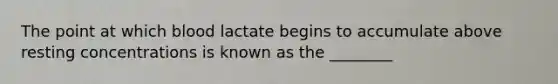 The point at which blood lactate begins to accumulate above resting concentrations is known as the ________