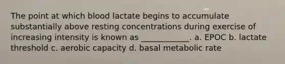 The point at which blood lactate begins to accumulate substantially above resting concentrations during exercise of increasing intensity is known as ____________. a. EPOC b. lactate threshold c. aerobic capacity d. basal metabolic rate