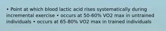 • Point at which blood lactic acid rises systematically during incremental exercise • occurs at 50-60% VO2 max in untrained individuals • occurs at 65-80% VO2 max in trained individuals