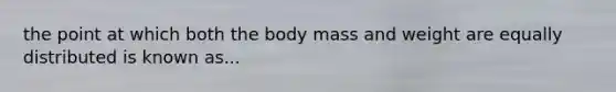 the point at which both the body mass and weight are equally distributed is known as...