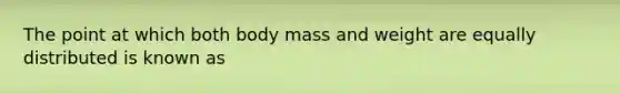 The point at which both body mass and weight are equally distributed is known as