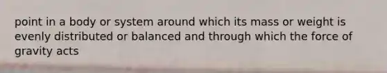 point in a body or system around which its mass or weight is evenly distributed or balanced and through which the force of gravity acts