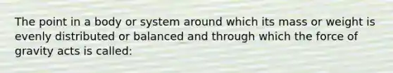 The point in a body or system around which its mass or weight is evenly distributed or balanced and through which the force of gravity acts is called: