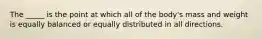 The _____ is the point at which all of the body's mass and weight is equally balanced or equally distributed in all directions.