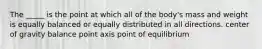 The _____ is the point at which all of the body's mass and weight is equally balanced or equally distributed in all directions. center of gravity balance point axis point of equilibrium