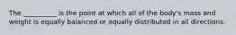 The __________ is the point at which all of the body's mass and weight is equally balanced or equally distributed in all directions.