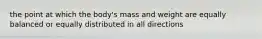 the point at which the body's mass and weight are equally balanced or equally distributed in all directions