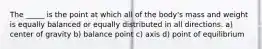 The _____ is the point at which all of the body's mass and weight is equally balanced or equally distributed in all directions. a) center of gravity b) balance point c) axis d) point of equilibrium