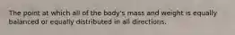 The point at which all of the body's mass and weight is equally balanced or equally distributed in all directions.