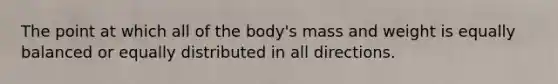 The point at which all of the body's mass and weight is equally balanced or equally distributed in all directions.