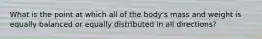 What is the point at which all of the body's mass and weight is equally balanced or equally distributed in all directions?