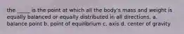 the _____ is the point at which all the body's mass and weight is equally balanced or equally distributed in all directions. a. balance point b. point of equilibrium c. axis d. center of gravity