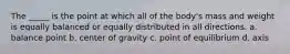 The _____ is the point at which all of the body's mass and weight is equally balanced or equally distributed in all directions. a. balance point b. center of gravity c. point of equilibrium d. axis