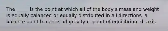 The _____ is the point at which all of the body's mass and weight is equally balanced or equally distributed in all directions. a. balance point b. center of gravity c. point of equilibrium d. axis