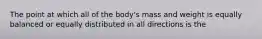 The point at which all of the body's mass and weight is equally balanced or equally distributed in all directions is the