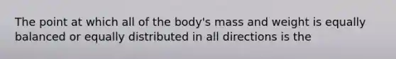 The point at which all of the body's mass and weight is equally balanced or equally distributed in all directions is the