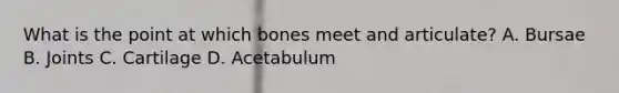 What is the point at which bones meet and​ articulate? A. Bursae B. Joints C. Cartilage D. Acetabulum