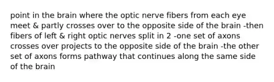 point in the brain where the optic nerve fibers from each eye meet & partly crosses over to the opposite side of the brain -then fibers of left & right optic nerves split in 2 -one set of axons crosses over projects to the opposite side of the brain -the other set of axons forms pathway that continues along the same side of the brain