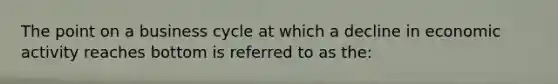 The point on a business cycle at which a decline in economic activity reaches bottom is referred to as the: