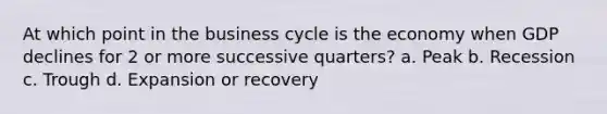 At which point in the business cycle is the economy when GDP declines for 2 or more successive quarters? a. Peak b. Recession c. Trough d. Expansion or recovery