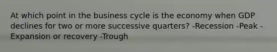 At which point in the business cycle is the economy when GDP declines for two or more successive quarters? -Recession -Peak -Expansion or recovery -Trough