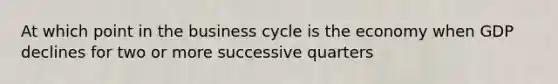 At which point in the business cycle is the economy when GDP declines for two or more successive quarters