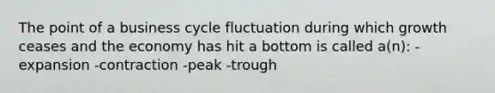 The point of a business cycle fluctuation during which growth ceases and the economy has hit a bottom is called a(n): -expansion -contraction -peak -trough