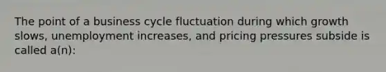 The point of a business cycle fluctuation during which growth slows, unemployment increases, and pricing pressures subside is called a(n):