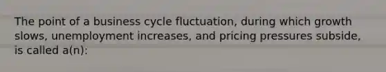 The point of a business cycle fluctuation, during which growth slows, unemployment increases, and pricing pressures subside, is called a(n):