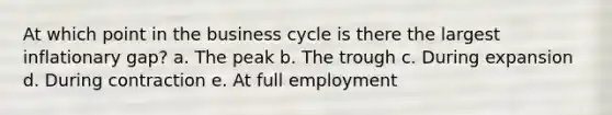 At which point in the business cycle is there the largest inflationary gap? a. The peak b. The trough c. During expansion d. During contraction e. At full employment