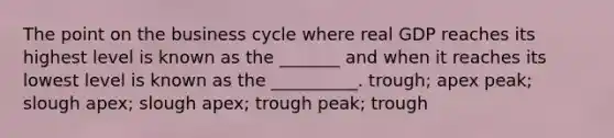 The point on the business cycle where real GDP reaches its highest level is known as the _______ and when it reaches its lowest level is known as the __________. trough; apex peak; slough apex; slough apex; trough peak; trough