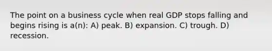 The point on a business cycle when real GDP stops falling and begins rising is a(n): A) peak. B) expansion. C) trough. D) recession.