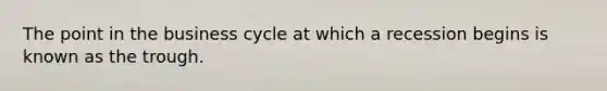 The point in the business cycle at which a recession begins is known as the trough.