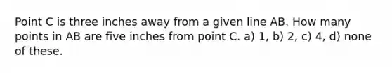 Point C is three inches away from a given line AB. How many points in AB are five inches from point C. a) 1, b) 2, c) 4, d) none of these.