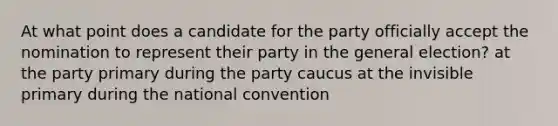 At what point does a candidate for the party officially accept the nomination to represent their party in the general election? at the party primary during the party caucus at the invisible primary during <a href='https://www.questionai.com/knowledge/kq4QBZDCfI-the-national-convention' class='anchor-knowledge'>the national convention</a>