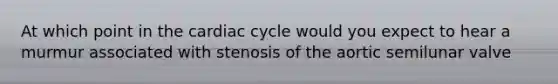 At which point in the cardiac cycle would you expect to hear a murmur associated with stenosis of the aortic semilunar valve