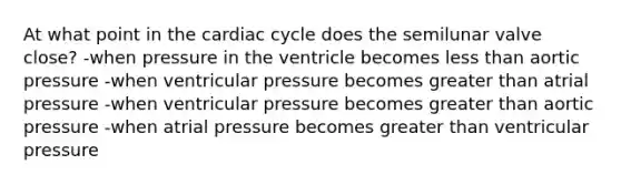 At what point in the cardiac cycle does the semilunar valve close? -when pressure in the ventricle becomes less than aortic pressure -when ventricular pressure becomes greater than atrial pressure -when ventricular pressure becomes greater than aortic pressure -when atrial pressure becomes greater than ventricular pressure