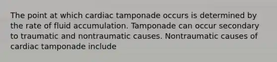 The point at which cardiac tamponade occurs is determined by the rate of fluid accumulation. Tamponade can occur secondary to traumatic and nontraumatic causes. Nontraumatic causes of cardiac tamponade include