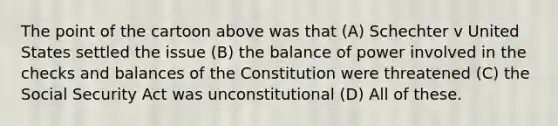 The point of the cartoon above was that (A) Schechter v United States settled the issue (B) the balance of power involved in the checks and balances of the Constitution were threatened (C) the Social Security Act was unconstitutional (D) All of these.