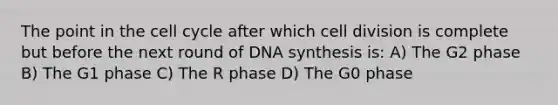 The point in the <a href='https://www.questionai.com/knowledge/keQNMM7c75-cell-cycle' class='anchor-knowledge'>cell cycle</a> after which <a href='https://www.questionai.com/knowledge/kjHVAH8Me4-cell-division' class='anchor-knowledge'>cell division</a> is complete but before the next round of DNA synthesis is: A) The G2 phase B) The G1 phase C) The R phase D) The G0 phase